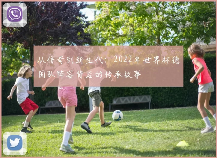 从传奇到新生代:2022年世界杯德国队阵容背后的传承故事