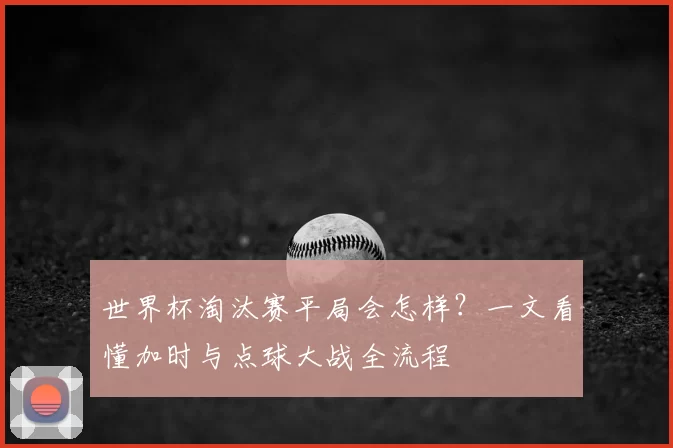 世界杯淘汰赛平局会怎样?一文看懂加时与点球大战全流程