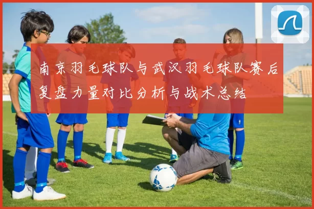 南京羽毛球队与武汉羽毛球队赛后复盘力量对比分析与战术总结
