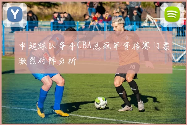 中超球队争夺CBA总冠军资格赛门票激烈对阵分析