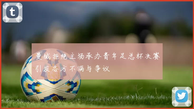 曼城拒绝主场承办青年足总杯决赛引发各方不满与争议