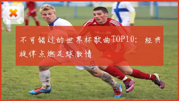 不可错过的世界杯歌曲TOP10:经典旋律点燃足球激情