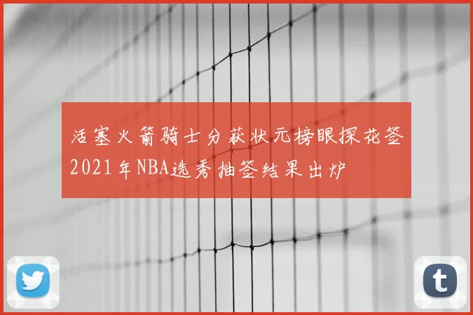 活塞火箭骑士分获状元榜眼探花签2021年NBA选秀抽签结果出炉