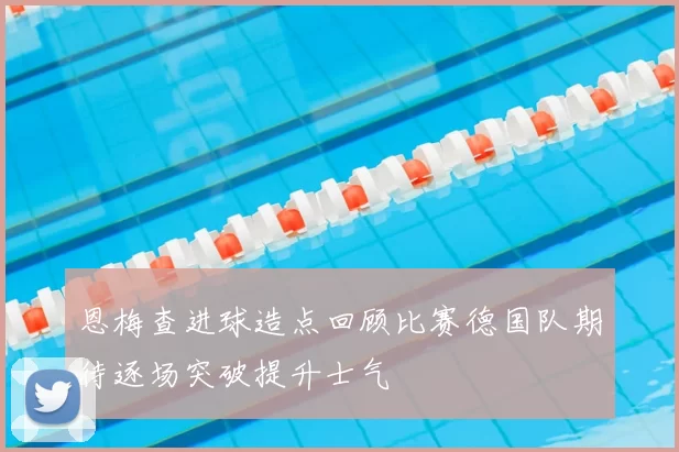 恩梅查进球造点回顾比赛德国队期待逐场突破提升士气