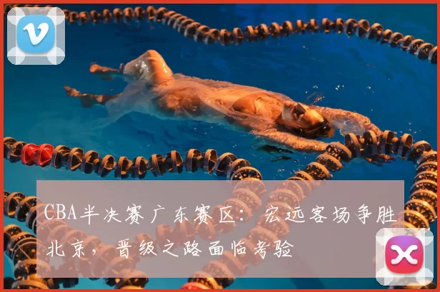 CBA半决赛广东赛区：宏远客场争胜北京，晋级之路面临考验