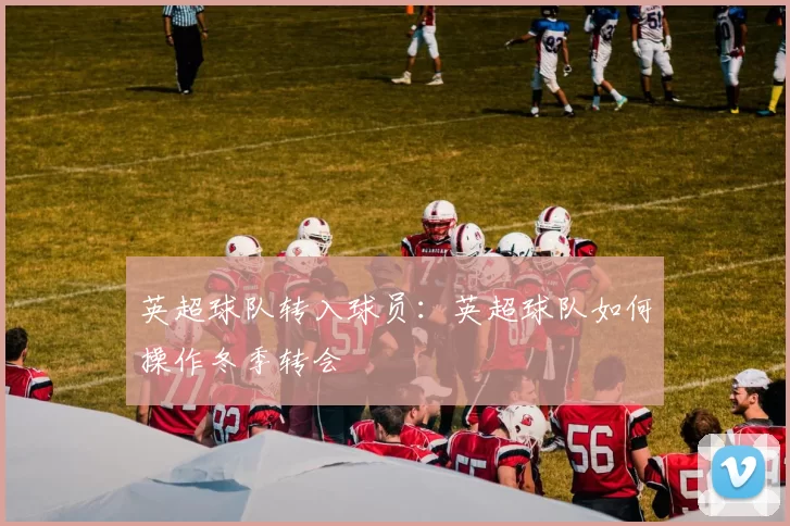 英超球队转入球员：英超球队如何操作冬季转会