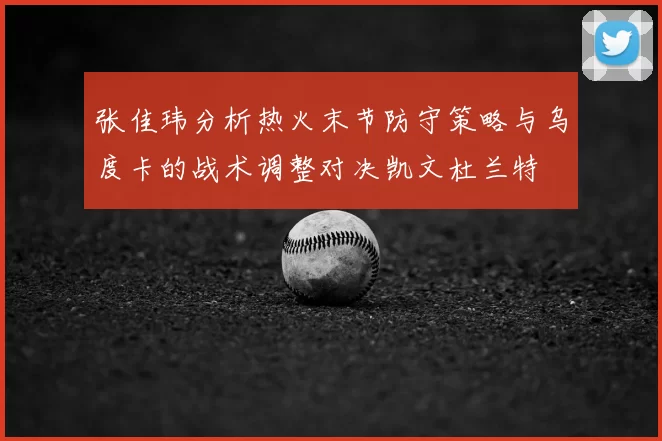张佳玮分析热火末节防守策略与乌度卡的战术调整对决凯文杜兰特