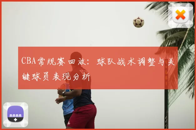 CBA常规赛回放：球队战术调整与关键球员表现分析