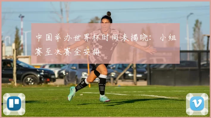 中国举办世界杯时间表揭晓:小组赛至决赛全安排