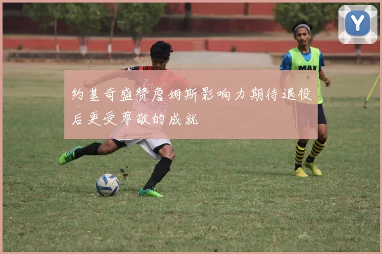 约基奇盛赞詹姆斯影响力期待退役后更受尊敬的成就
