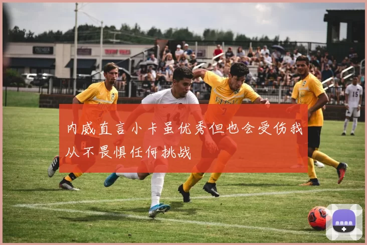 内威直言小卡虽优秀但也会受伤我从不畏惧任何挑战