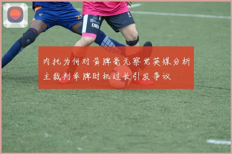 内托为何对黄牌毫无察觉英媒分析主裁判举牌时机过长引发争议