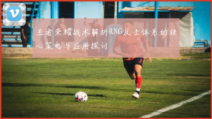 王者荣耀战术解析RNG反击体系的核心策略与应用探讨