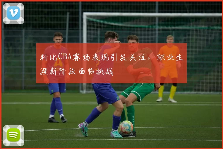 科比CBA赛场表现引发关注，职业生涯新阶段面临挑战