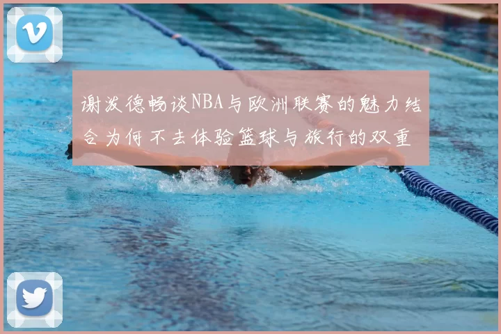 谢泼德畅谈NBA与欧洲联赛的魅力结合为何不去体验篮球与旅行的双重乐趣