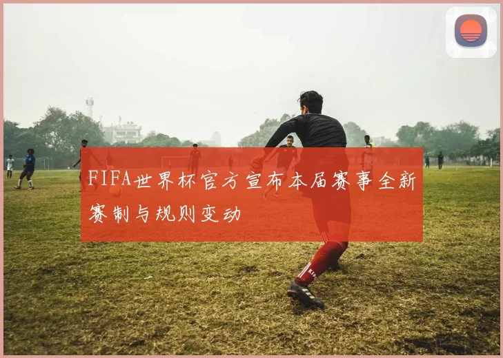 FIFA世界杯官方宣布本届赛事全新赛制与规则变动