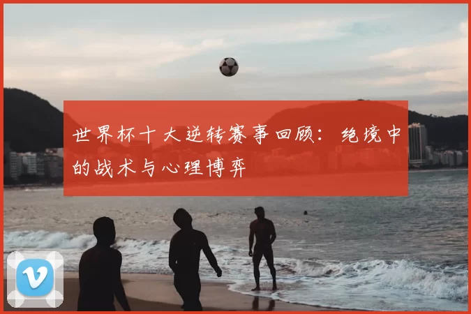 世界杯十大逆转赛事回顾:绝境中的战术与心理博弈