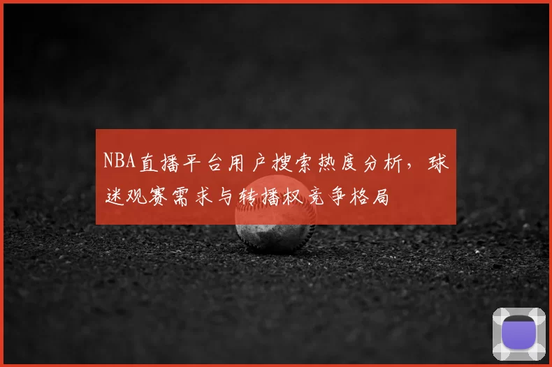 NBA直播平台用户搜索热度分析,球迷观赛需求与转播权竞争格局