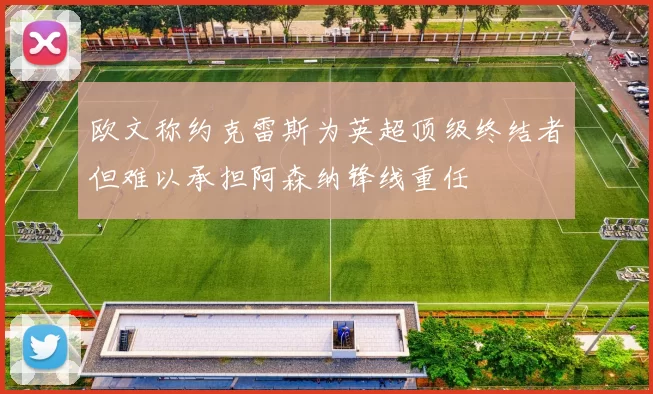 欧文称约克雷斯为英超顶级终结者但难以承担阿森纳锋线重任