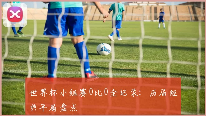 世界杯小组赛0比0全记录:历届经典平局盘点
