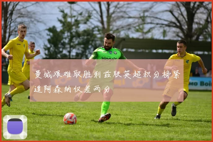 曼城艰难取胜利兹联英超积分榜紧追阿森纳仅差两分