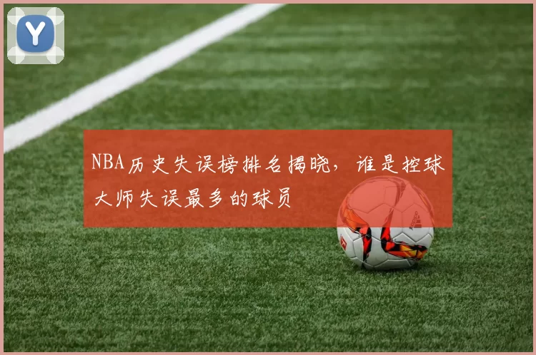 NBA历史失误榜排名揭晓,谁是控球大师失误最多的球员