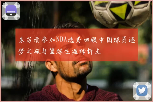 朱芳雨参加NBA选秀回顾中国球员逐梦之旅与篮球生涯转折点