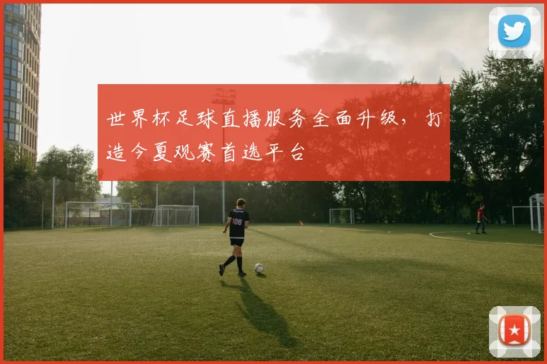 世界杯足球直播服务全面升级,打造今夏观赛首选平台