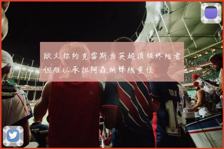 欧文称约克雷斯为英超顶级终结者但难以承担阿森纳锋线重任