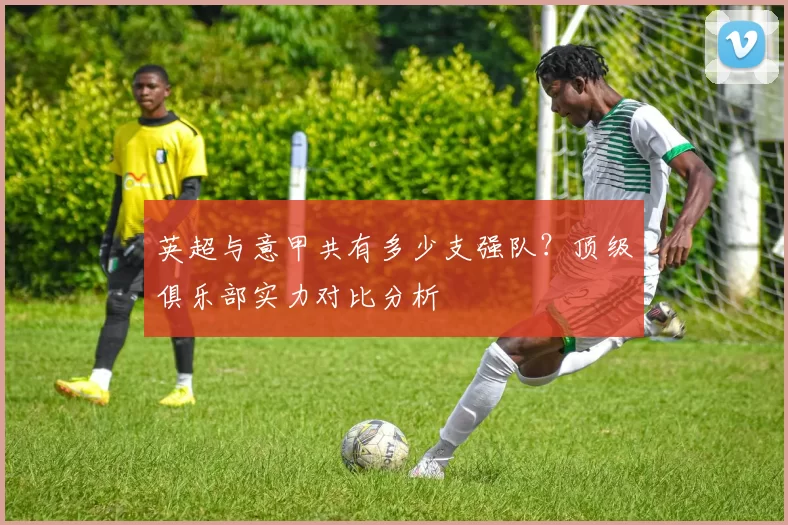 英超与意甲共有多少支强队？顶级俱乐部实力对比分析