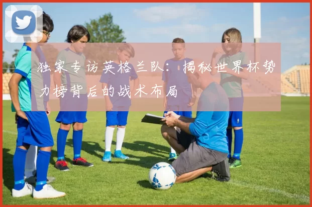 独家专访英格兰队:揭秘世界杯势力榜背后的战术布局