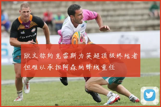 欧文称约克雷斯为英超顶级终结者但难以承担阿森纳锋线重任