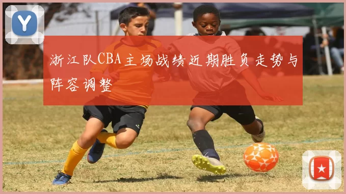 浙江队CBA主场战绩近期胜负走势与阵容调整