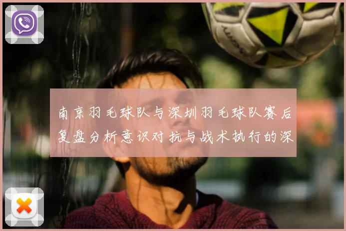 南京羽毛球队与深圳羽毛球队赛后复盘分析意识对抗与战术执行的深度探讨
