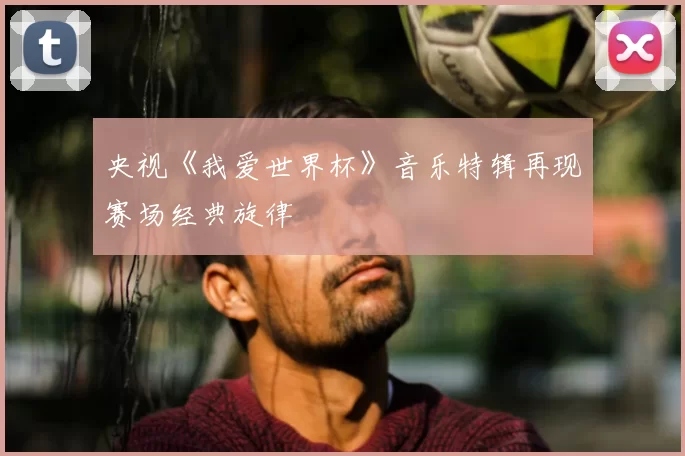 央视《我爱世界杯》音乐特辑再现赛场经典旋律