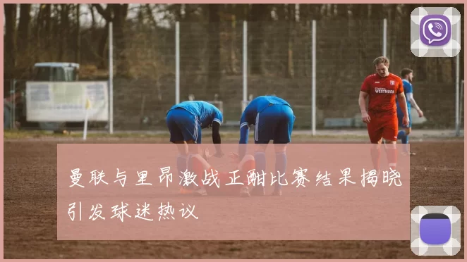 曼联与里昂激战正酣比赛结果揭晓引发球迷热议