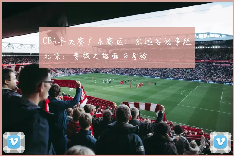 CBA半决赛广东赛区：宏远客场争胜北京，晋级之路面临考验
