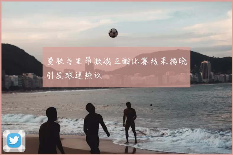 曼联与里昂激战正酣比赛结果揭晓引发球迷热议