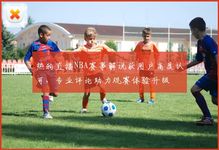 热狗直播NBA赛事解说获用户高度认可，专业评论助力观赛体验升级