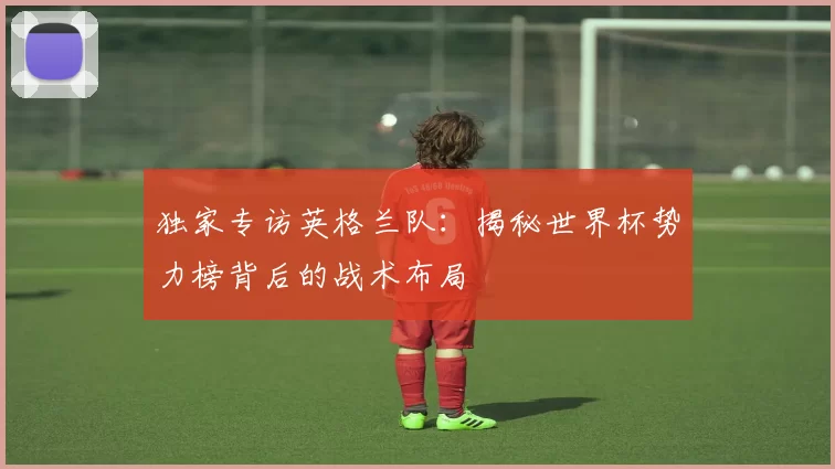独家专访英格兰队:揭秘世界杯势力榜背后的战术布局
