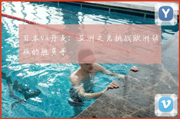 日本vs丹麦:亚洲之光挑战欧洲劲旅的胜负手