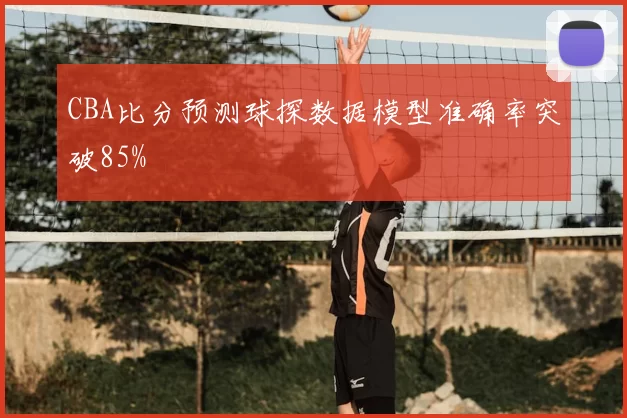 CBA比分预测球探数据模型准确率突破85%