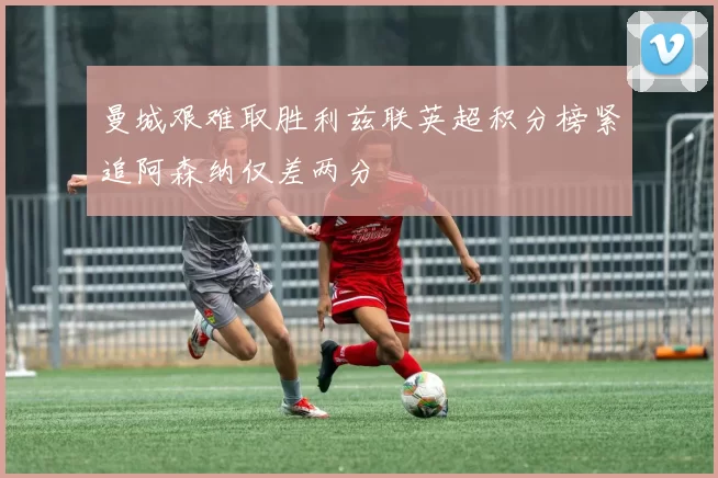 曼城艰难取胜利兹联英超积分榜紧追阿森纳仅差两分